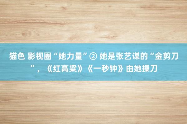 猫色 影视圈“她力量”② 她是张艺谋的“金剪刀”，《红高粱》《一秒钟》由她操刀