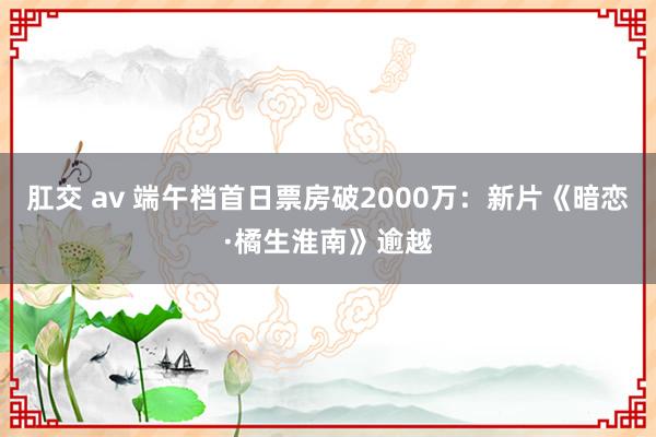 肛交 av 端午档首日票房破2000万：新片《暗恋·橘生淮南》逾越