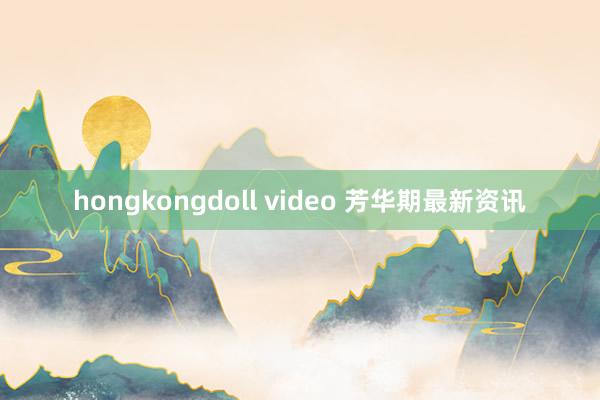 hongkongdoll video 芳华期最新资讯