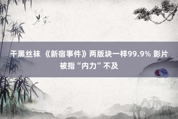 干黑丝袜 《新宿事件》两版块一样99.9% 影片被指“内力”不及