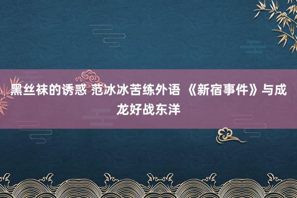 黑丝袜的诱惑 范冰冰苦练外语 《新宿事件》与成龙好战东洋