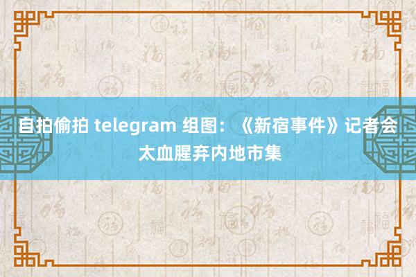 自拍偷拍 telegram 组图：《新宿事件》记者会 太血腥弃内地市集