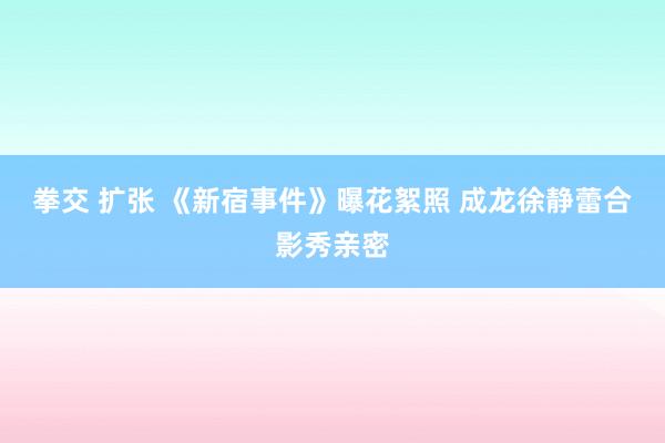 拳交 扩张 《新宿事件》曝花絮照 成龙徐静蕾合影秀亲密