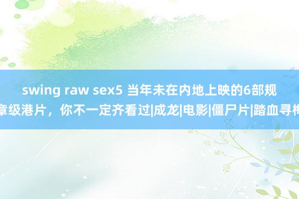 swing raw sex5 当年未在内地上映的6部规章级港片，你不一定齐看过|成龙|电影|僵尸片|踏血寻梅