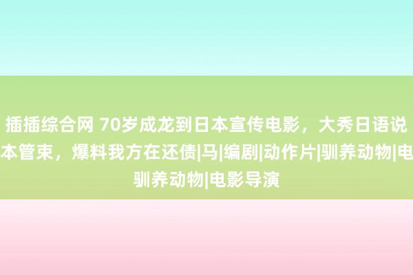 插插综合网 70岁成龙到日本宣传电影，大秀日语说思吃日本管束，爆料我方在还债|马|编剧|动作片|驯养动物|电影导演