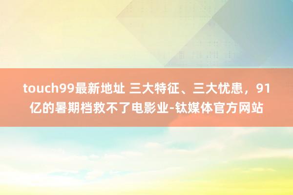 touch99最新地址 三大特征、三大忧患，91亿的暑期档救不了电影业-钛媒体官方网站