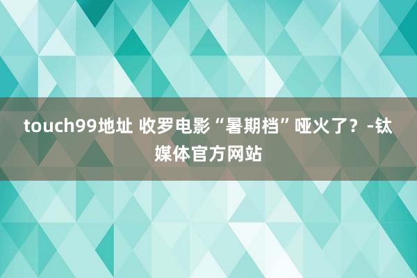 touch99地址 收罗电影“暑期档”哑火了？-钛媒体官方网站