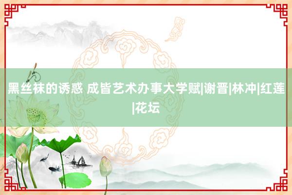 黑丝袜的诱惑 成皆艺术办事大学赋|谢晋|林冲|红莲|花坛