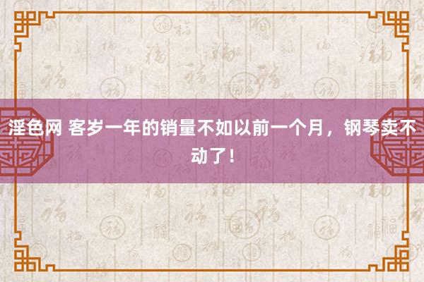 淫色网 客岁一年的销量不如以前一个月，钢琴卖不动了！