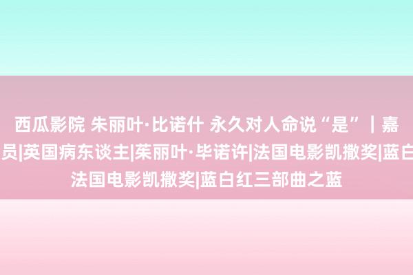 西瓜影院 朱丽叶·比诺什 永久对人命说“是”｜嘉东谈主封面|演员|英国病东谈主|茱丽叶·毕诺许|法国电影凯撒奖|蓝白红三部曲之蓝