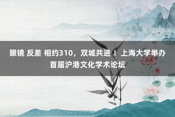 眼镜 反差 相约310，双城共进 ！上海大学举办首届沪港文化学术论坛