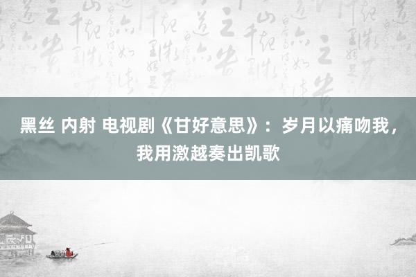 黑丝 内射 电视剧《甘好意思》：岁月以痛吻我，我用激越奏出凯歌