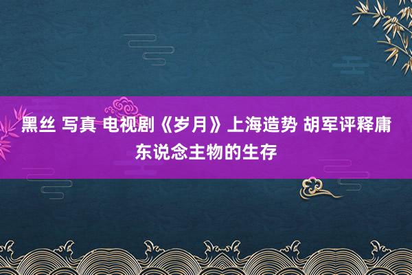 黑丝 写真 电视剧《岁月》上海造势 胡军评释庸东说念主物的生存