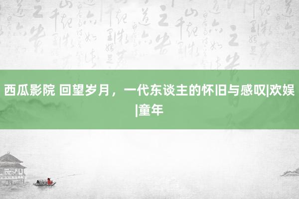 西瓜影院 回望岁月，一代东谈主的怀旧与感叹|欢娱|童年