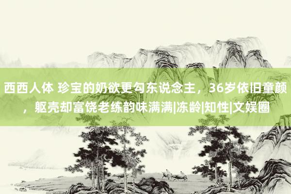 西西人体 珍宝的奶欲更勾东说念主，36岁依旧童颜，躯壳却富饶老练韵味满满|冻龄|知性|文娱圈