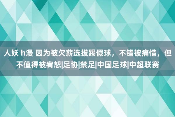 人妖 h漫 因为被欠薪选拔踢假球，不错被痛惜，但不值得被宥恕|足协|禁足|中国足球|中超联赛