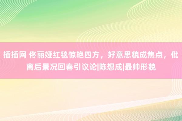 插插网 佟丽娅红毯惊艳四方，好意思貌成焦点，仳离后景况回春引议论|陈想成|最帅形貌