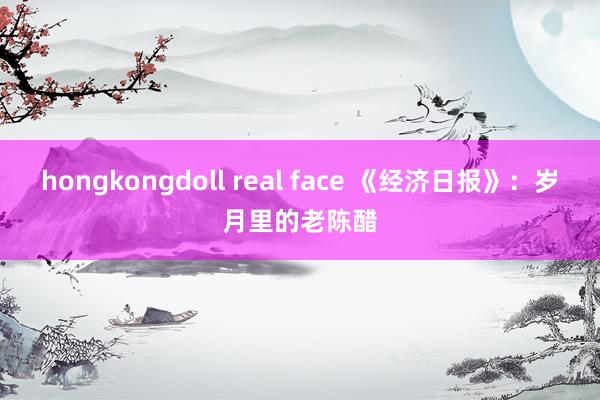 hongkongdoll real face 《经济日报》：岁月里的老陈醋