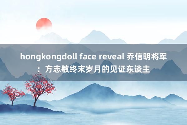 hongkongdoll face reveal 乔信明将军：方志敏终末岁月的见证东谈主