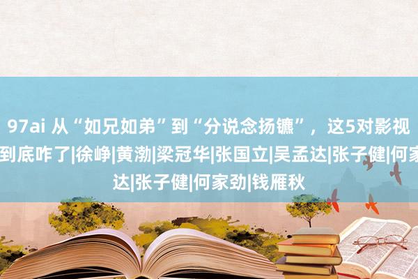 97ai 从“如兄如弟”到“分说念扬镳”，这5对影视“铁三角”到底咋了|徐峥|黄渤|梁冠华|张国立|吴孟达|张子健|何家劲|钱雁秋