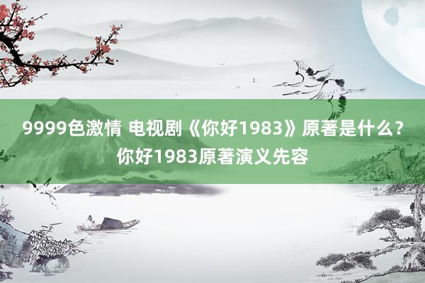 9999色激情 电视剧《你好1983》原著是什么？你好1983原著演义先容