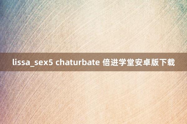 lissa_sex5 chaturbate 倍进学堂安卓版下载