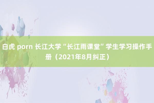 白虎 porn 长江大学“长江雨课堂”学生学习操作手册（2021年8月纠正）