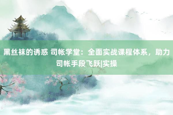 黑丝袜的诱惑 司帐学堂：全面实战课程体系，助力司帐手段飞跃|实操