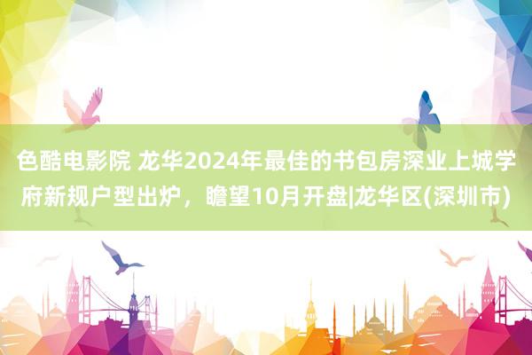 色酷电影院 龙华2024年最佳的书包房深业上城学府新规户型出炉，瞻望10月开盘|龙华区(深圳市)