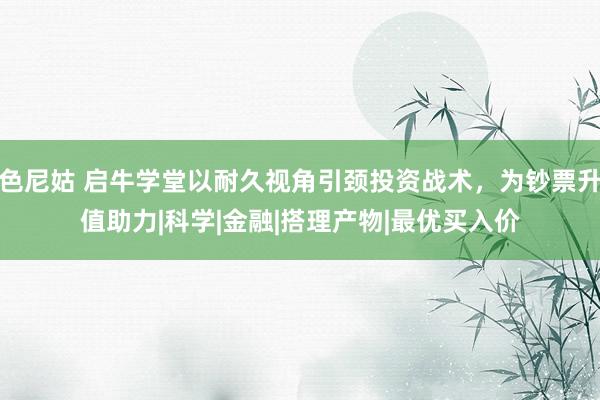 色尼姑 启牛学堂以耐久视角引颈投资战术，为钞票升值助力|科学|金融|搭理产物|最优买入价