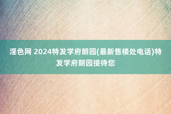 淫色网 2024特发学府朗园(最新售楼处电话)特发学府朗园接待您