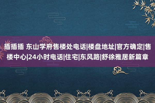 插插插 东山学府售楼处电话|楼盘地址|官方确定|售楼中心|24小时电话|住宅|东风路|舒徐雅居新篇章