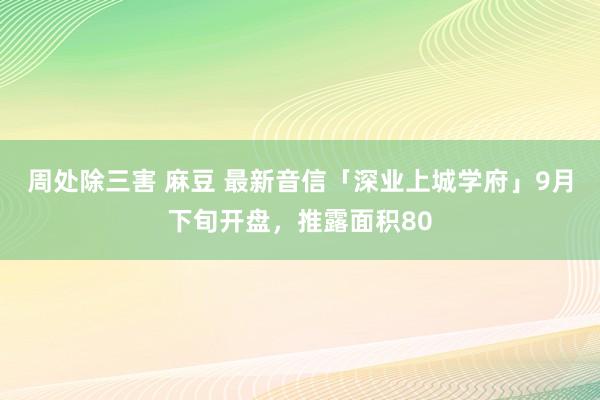 周处除三害 麻豆 最新音信「深业上城学府」9月下旬开盘，推露面积80