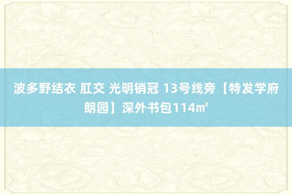 波多野结衣 肛交 光明销冠 13号线旁【特发学府朗园】深外书包114㎡