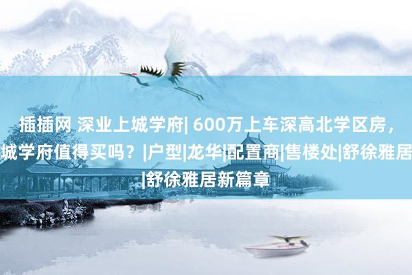 插插网 深业上城学府| 600万上车深高北学区房，深业上城学府值得买吗？|户型|龙华|配置商|售楼处|舒徐雅居新篇章