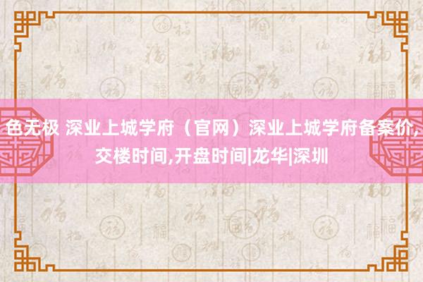 色无极 深业上城学府（官网）深业上城学府备案价,交楼时间,开盘时间|龙华|深圳