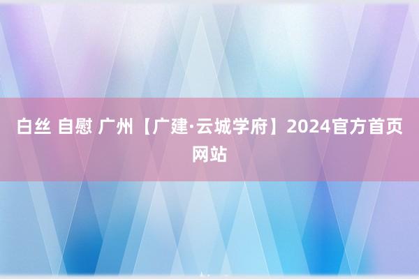 白丝 自慰 广州【广建·云城学府】2024官方首页网站