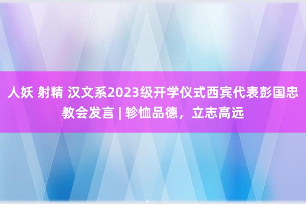 人妖 射精 汉文系2023级开学仪式西宾代表彭国忠教会发言 | 轸恤品德，立志高远