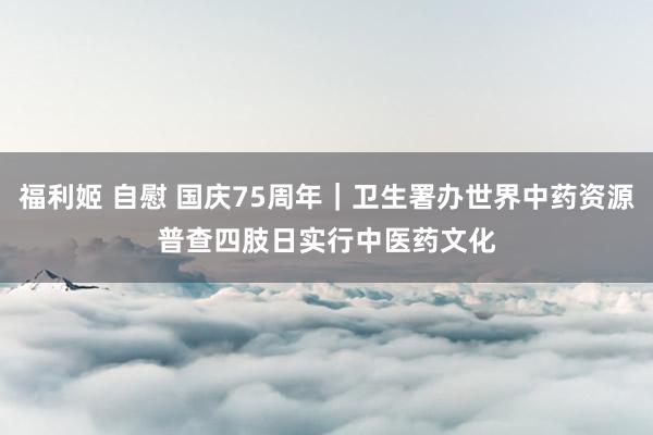 福利姬 自慰 国庆75周年｜卫生署办世界中药资源普查四肢日　实行中医药文化